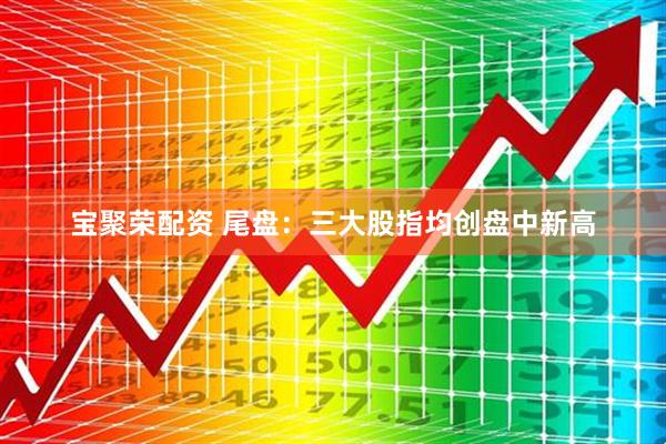 宝聚荣配资 尾盘：三大股指均创盘中新高