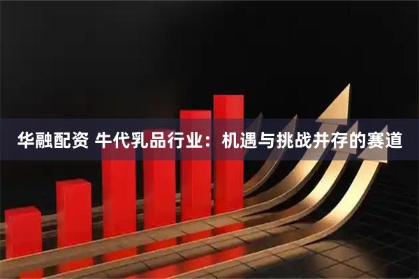 华融配资 牛代乳品行业：机遇与挑战并存的赛道