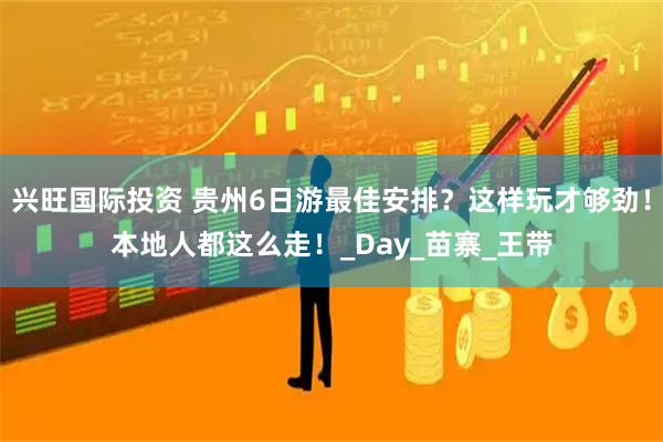 兴旺国际投资 贵州6日游最佳安排？这样玩才够劲！本地人都这么走！_Day_苗寨_王带