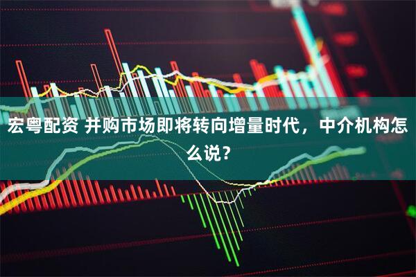 宏粤配资 并购市场即将转向增量时代，中介机构怎么说？