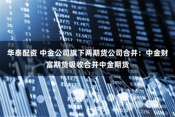 华泰配资 中金公司旗下两期货公司合并：中金财富期货吸收合并中金期货