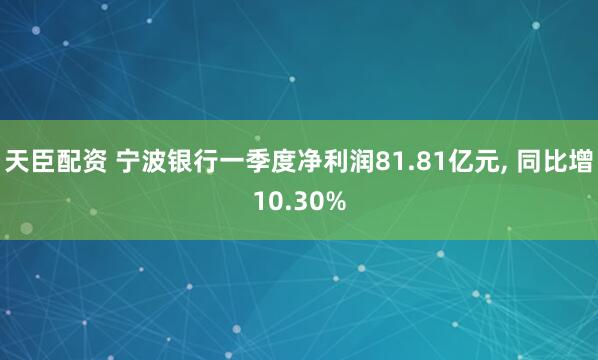 天臣配资 宁波银行一季度净利润81.81亿元, 同比增10.30%