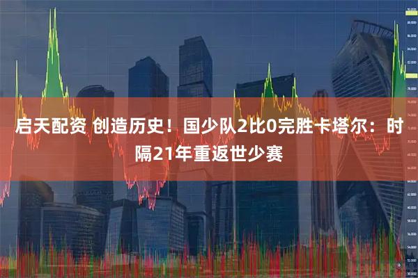 启天配资 创造历史！国少队2比0完胜卡塔尔：时隔21年重返世少赛