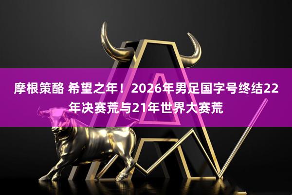 摩根策酪 希望之年！2026年男足国字号终结22年决赛荒与21年世界大赛荒